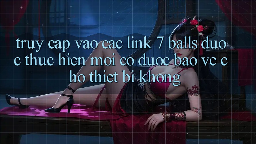 Truy cập vào các link 7 balls được thực hiện mới có được bảo vệ cho thiết bị không?
