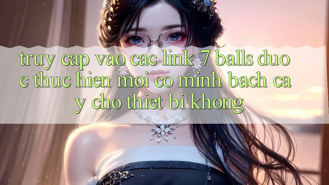 Truy cập vào các link 7 balls được thực hiện mới có minh bạch cậy cho thiết bị không?