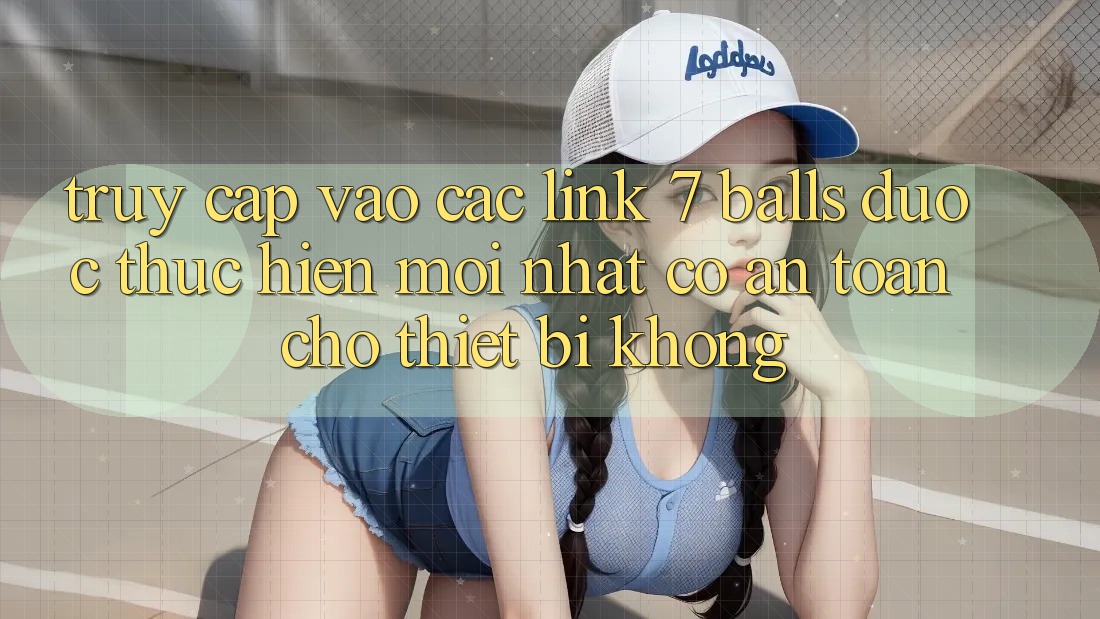 Truy cập vào các link 7 balls được thực hiện mới nhất có an toàn cho thiết bị không?