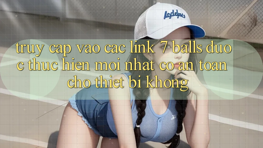 Truy cập vào các link 7 balls được thực hiện mới nhất có an toàn cho thiết bị không?