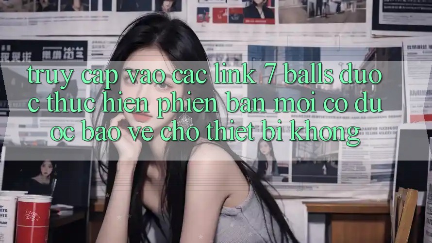 Truy cập vào các link 7 balls được thực hiện phiên bản mới có được bảo vệ cho thiết bị không?