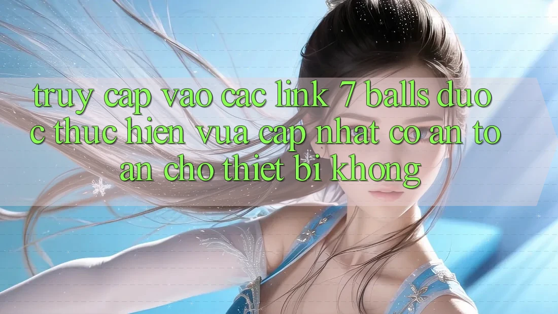 Truy cập vào các link 7 balls được thực hiện vừa cập nhật có an toàn cho thiết bị không?