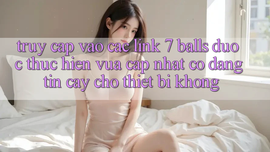 Truy cập vào các link 7 balls được thực hiện vừa cập nhật có đáng tin cậy cho thiết bị không?