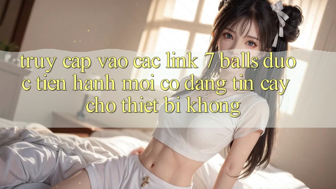 Truy cập vào các link 7 balls được tiến hành mới có đáng tin cậy cho thiết bị không?