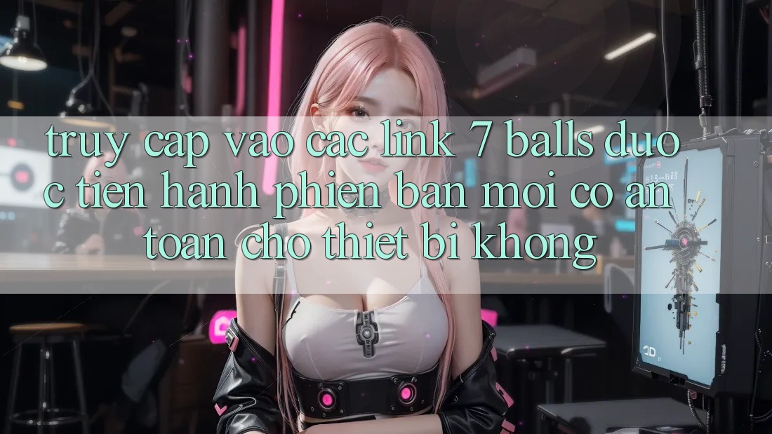 Truy cập vào các link 7 balls được tiến hành phiên bản mới có an toàn cho thiết bị không?