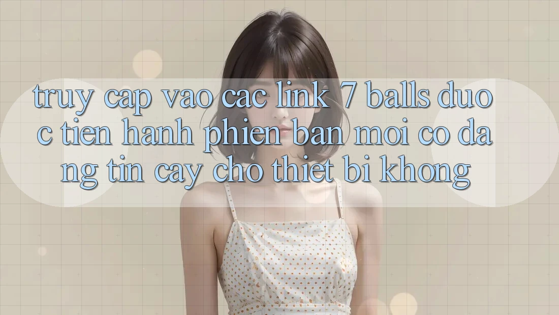 Truy cập vào các link 7 balls được tiến hành phiên bản mới có đáng tin cậy cho thiết bị không?
