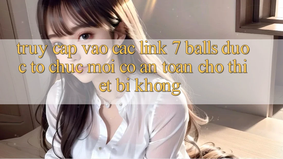 Truy cập vào các link 7 balls được tổ chức mới có an toàn cho thiết bị không?