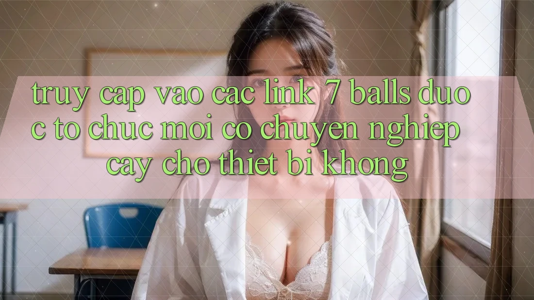 Truy cập vào các link 7 balls được tổ chức mới có chuyên nghiệp cậy cho thiết bị không?