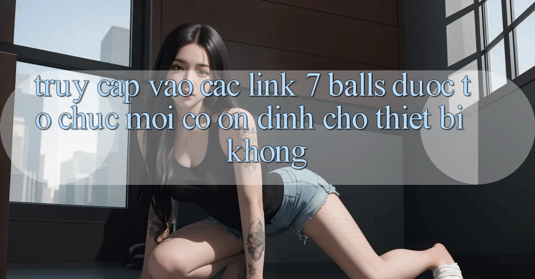 Truy cập vào các link 7 balls được tổ chức mới có ổn định cho thiết bị không?