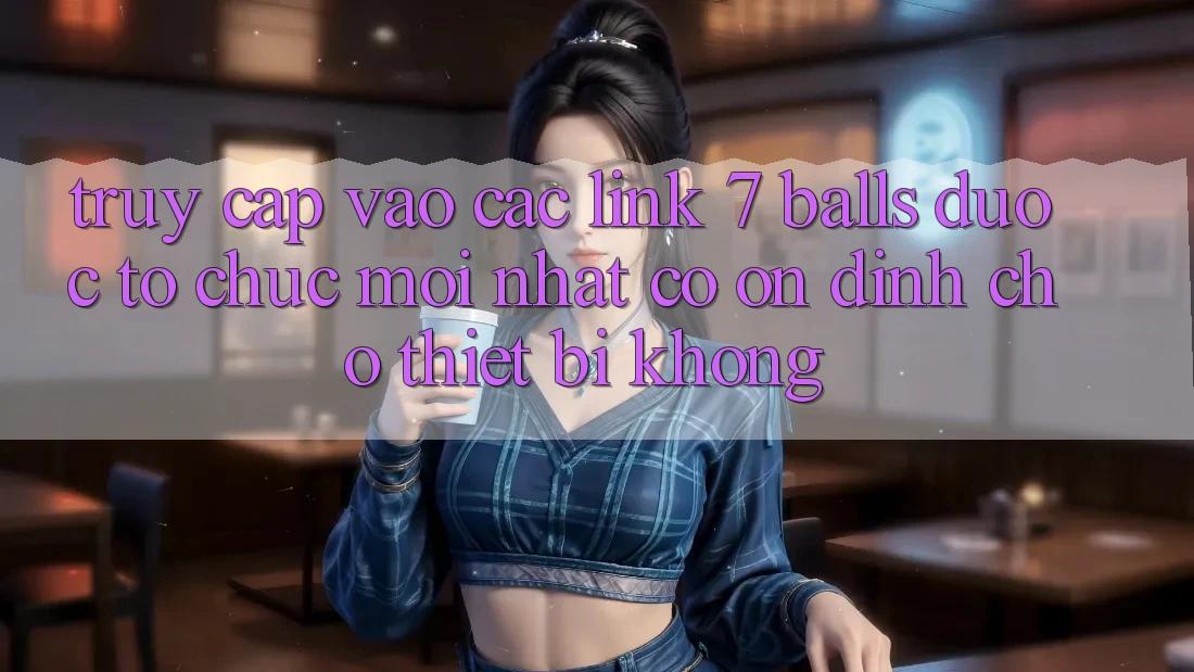 Truy cập vào các link 7 balls được tổ chức mới nhất có ổn định cho thiết bị không?