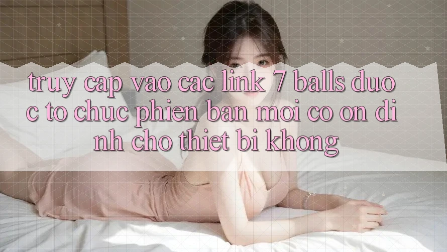 Truy cập vào các link 7 balls được tổ chức phiên bản mới có ổn định cho thiết bị không?