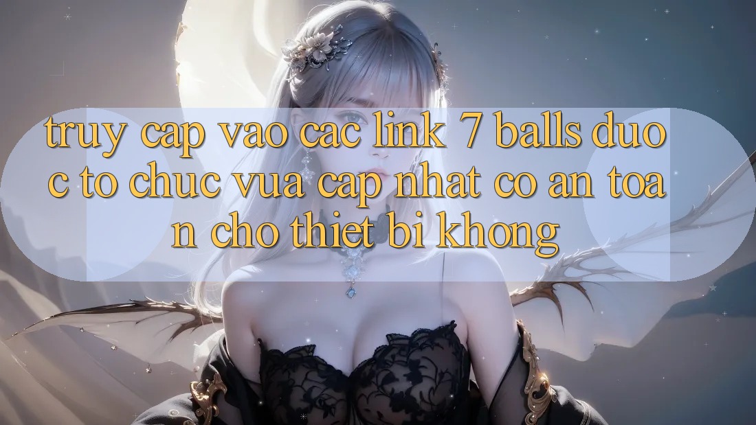 Truy cập vào các link 7 balls được tổ chức vừa cập nhật có an toàn cho thiết bị không?