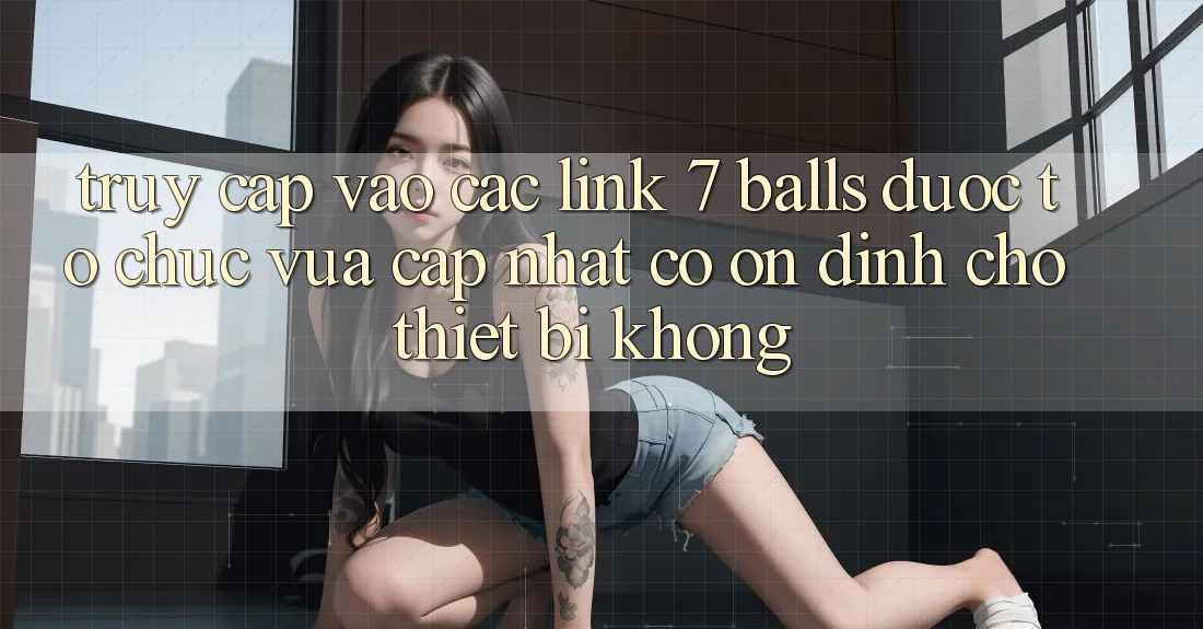 Truy cập vào các link 7 balls được tổ chức vừa cập nhật có ổn định cho thiết bị không?