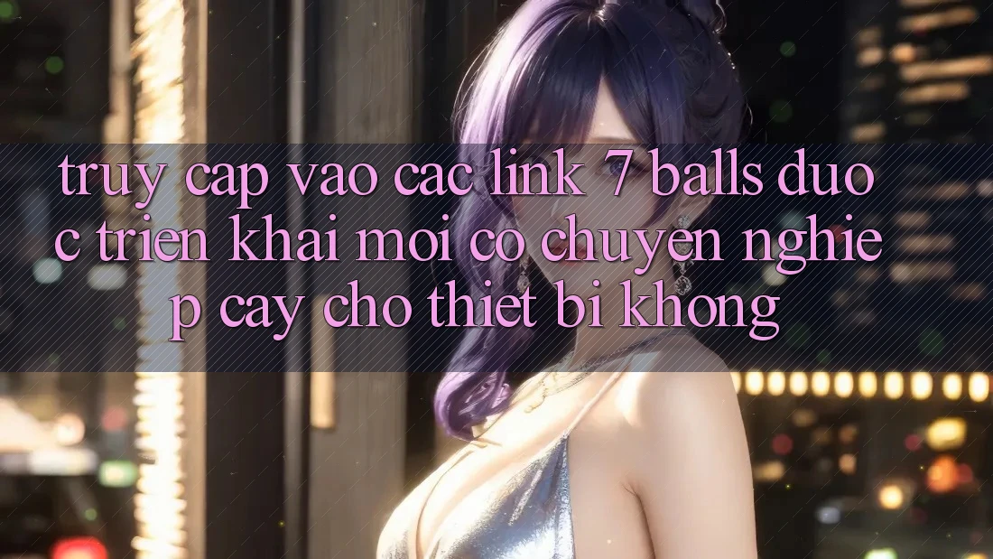Truy cập vào các link 7 balls được triển khai mới có chuyên nghiệp cậy cho thiết bị không?