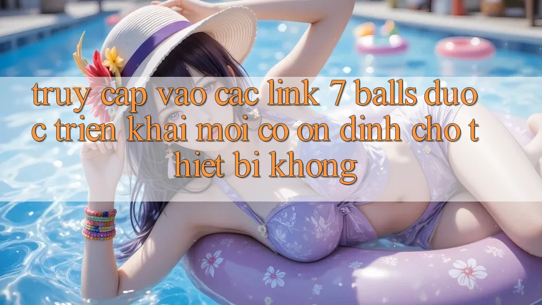 Truy cập vào các link 7 balls được triển khai mới có ổn định cho thiết bị không?