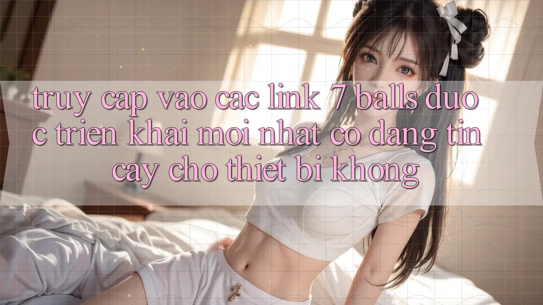 Truy cập vào các link 7 balls được triển khai mới nhất có đáng tin cậy cho thiết bị không?
