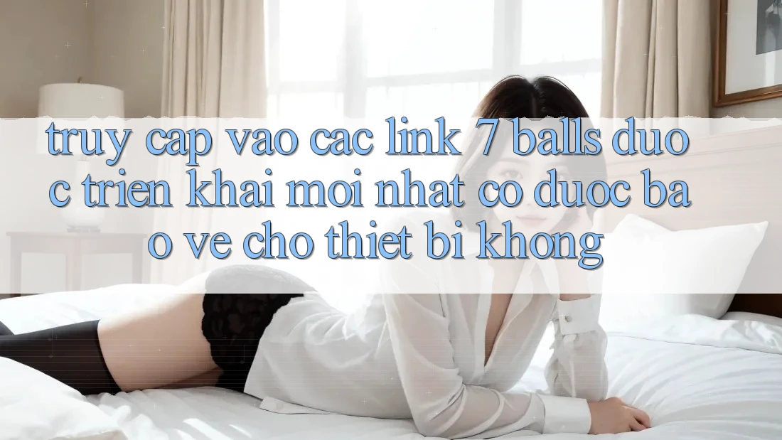Truy cập vào các link 7 balls được triển khai mới nhất có được bảo vệ cho thiết bị không?