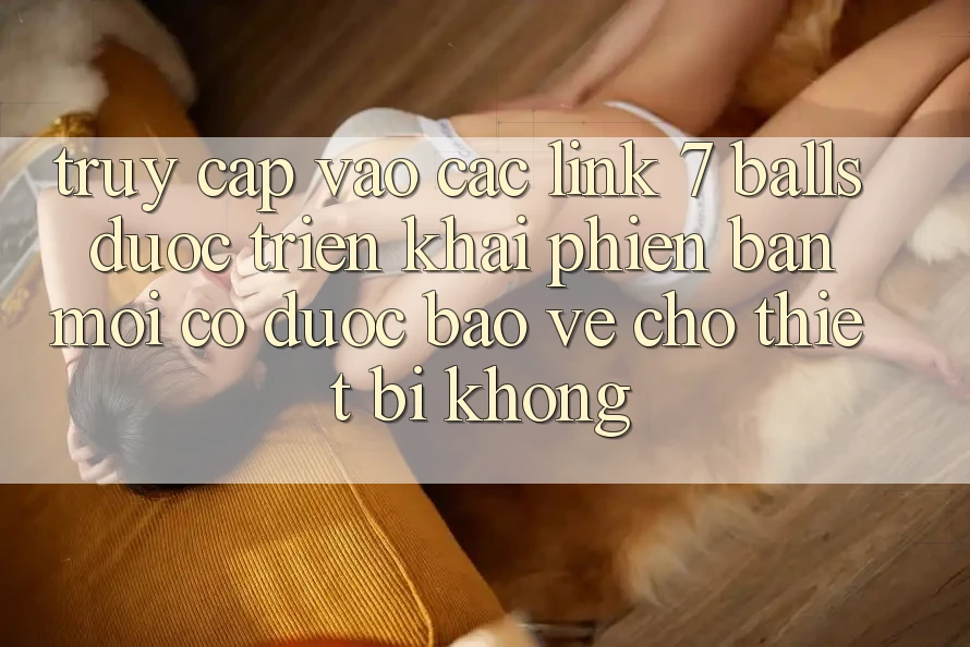 Truy cập vào các link 7 balls được triển khai phiên bản mới có được bảo vệ cho thiết bị không?
