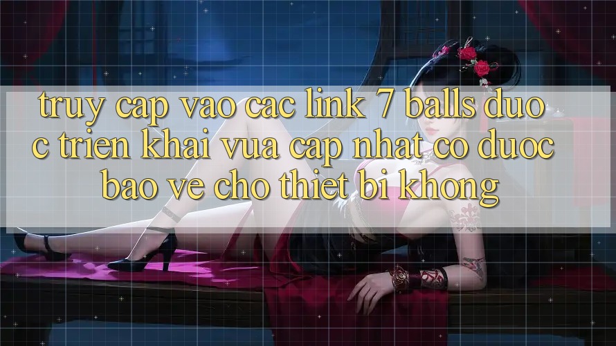 Truy cập vào các link 7 balls được triển khai vừa cập nhật có được bảo vệ cho thiết bị không?