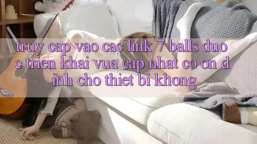 Truy cập vào các link 7 balls được triển khai vừa cập nhật có ổn định cho thiết bị không?