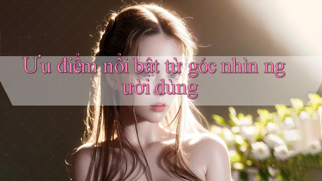 Ưu điểm nổi bật từ góc nhìn người dùng