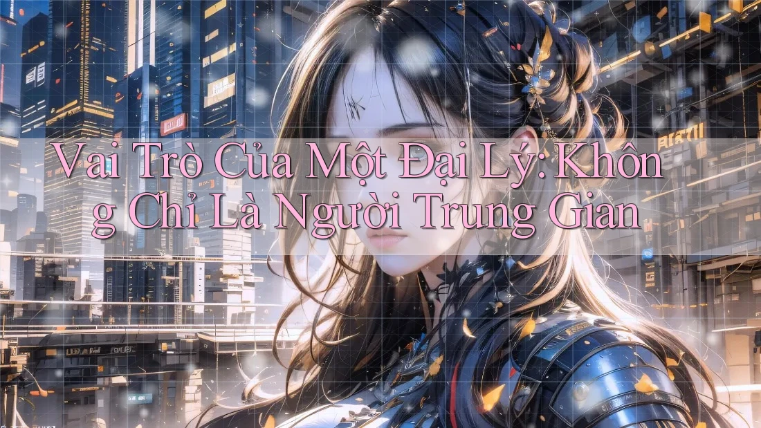 Vai Trò Của Một Đại Lý: Không Chỉ Là Người Trung Gian
