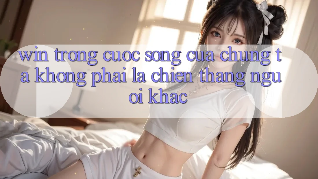“Win” Trong Cuộc Sống Của Chúng Ta Không Phải Là Chiến Thắng Người Khác